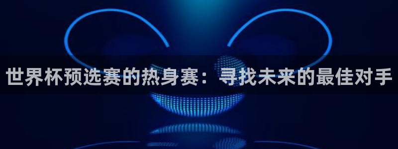 世界杯对阵表：世界杯预选赛的热身赛：寻找未来的最佳对手