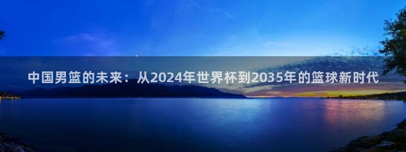 世界杯欧洲预选赛赛程：中国男篮的未来：从2024年世界杯到2035年的篮球新时代